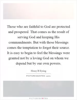 Those who are faithful to God are protected and prospered. That comes as the result of serving God and keeping His commandments. But with those blessings comes the temptation to forget their source. It is easy to begin to feel the blessings were granted not by a loving God on whom we depend but by our own powers Picture Quote #1