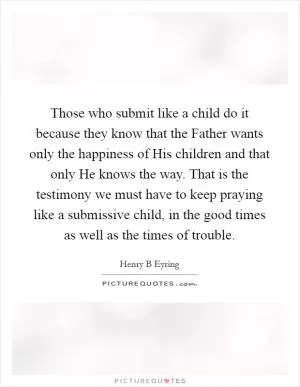 Those who submit like a child do it because they know that the Father wants only the happiness of His children and that only He knows the way. That is the testimony we must have to keep praying like a submissive child, in the good times as well as the times of trouble Picture Quote #1