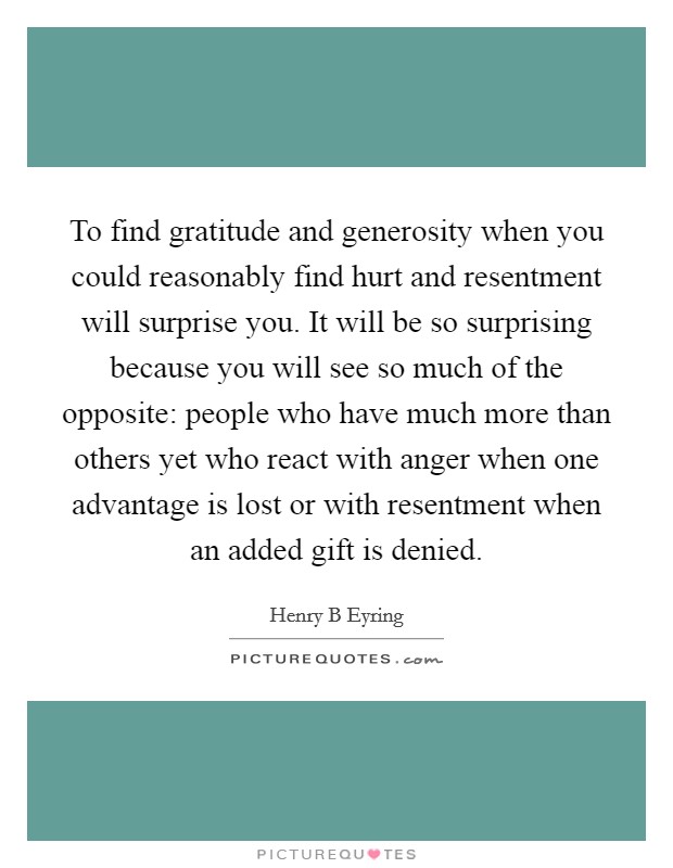 To find gratitude and generosity when you could reasonably find hurt and resentment will surprise you. It will be so surprising because you will see so much of the opposite: people who have much more than others yet who react with anger when one advantage is lost or with resentment when an added gift is denied Picture Quote #1