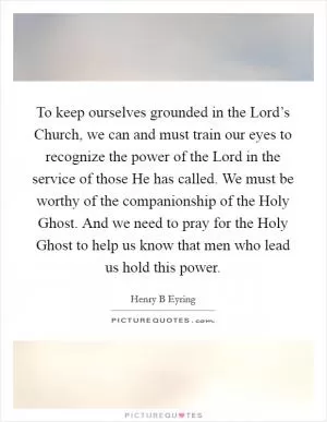 To keep ourselves grounded in the Lord’s Church, we can and must train our eyes to recognize the power of the Lord in the service of those He has called. We must be worthy of the companionship of the Holy Ghost. And we need to pray for the Holy Ghost to help us know that men who lead us hold this power Picture Quote #1