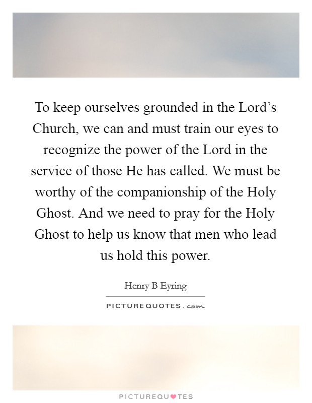 To keep ourselves grounded in the Lord's Church, we can and must train our eyes to recognize the power of the Lord in the service of those He has called. We must be worthy of the companionship of the Holy Ghost. And we need to pray for the Holy Ghost to help us know that men who lead us hold this power Picture Quote #1