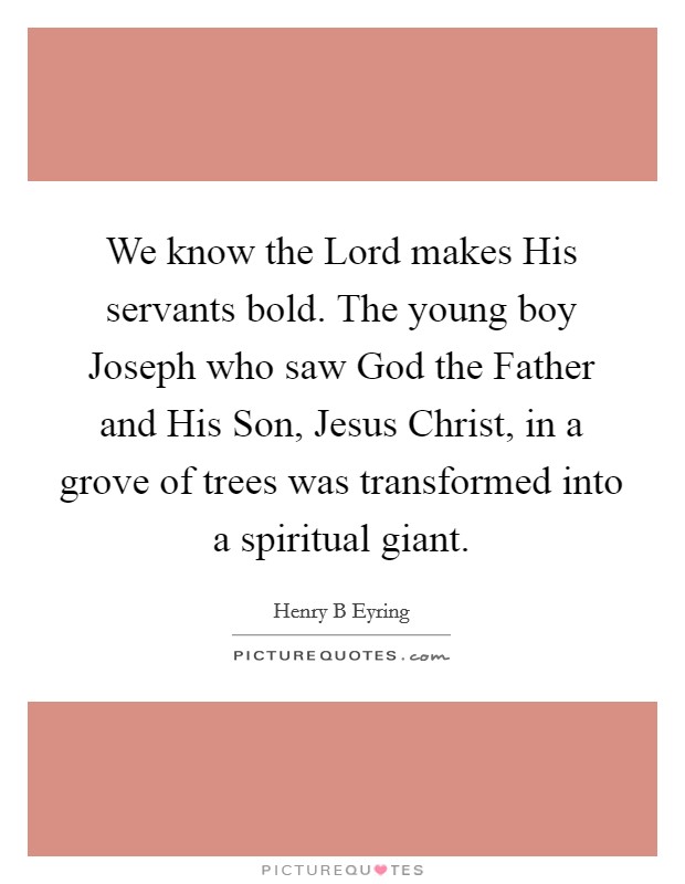 We know the Lord makes His servants bold. The young boy Joseph who saw God the Father and His Son, Jesus Christ, in a grove of trees was transformed into a spiritual giant Picture Quote #1