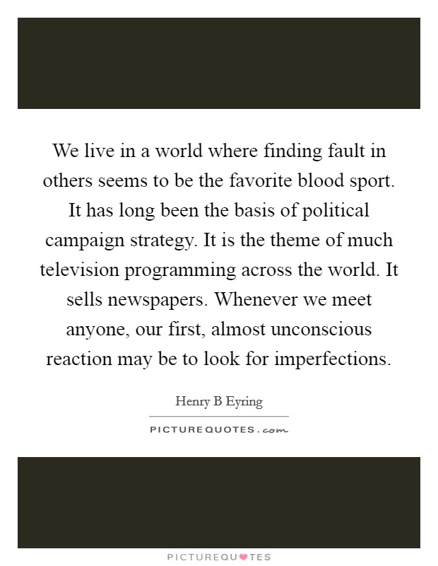 We live in a world where finding fault in others seems to be the favorite blood sport. It has long been the basis of political campaign strategy. It is the theme of much television programming across the world. It sells newspapers. Whenever we meet anyone, our first, almost unconscious reaction may be to look for imperfections Picture Quote #1