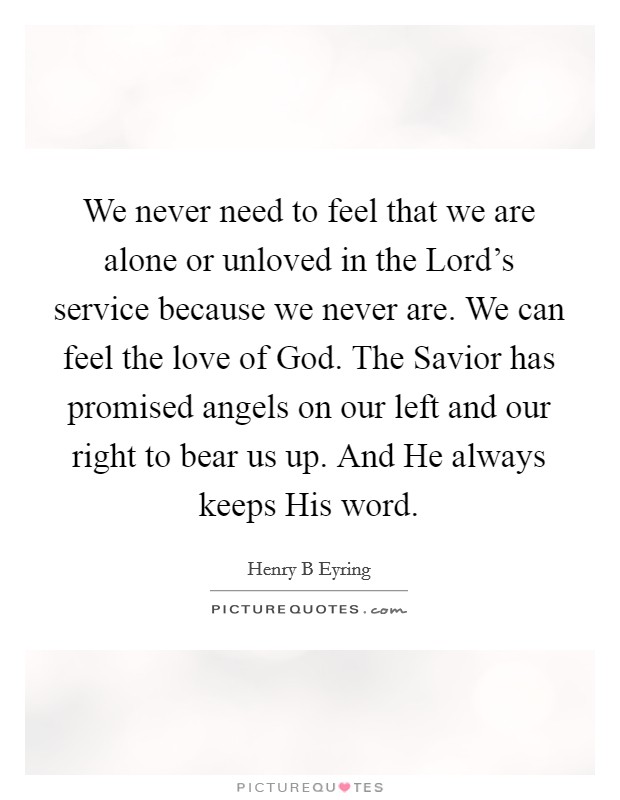 We never need to feel that we are alone or unloved in the Lord's service because we never are. We can feel the love of God. The Savior has promised angels on our left and our right to bear us up. And He always keeps His word Picture Quote #1