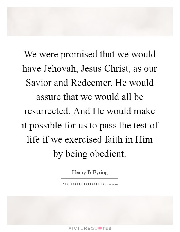 We were promised that we would have Jehovah, Jesus Christ, as our Savior and Redeemer. He would assure that we would all be resurrected. And He would make it possible for us to pass the test of life if we exercised faith in Him by being obedient Picture Quote #1