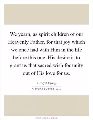 We yearn, as spirit children of our Heavenly Father, for that joy which we once had with Him in the life before this one. His desire is to grant us that sacred wish for unity out of His love for us Picture Quote #1