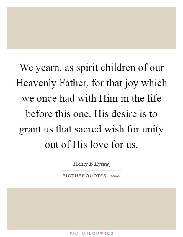 We yearn, as spirit children of our Heavenly Father, for that joy which we once had with Him in the life before this one. His desire is to grant us that sacred wish for unity out of His love for us Picture Quote #1