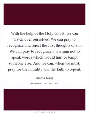 With the help of the Holy Ghost, we can watch over ourselves. We can pray to recognize and reject the first thoughts of sin. We can pray to recognize a warning not to speak words which would hurt or tempt someone else. And we can, when we must, pray for the humility and the faith to repent Picture Quote #1