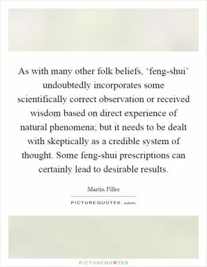 As with many other folk beliefs, ‘feng-shui’ undoubtedly incorporates some scientifically correct observation or received wisdom based on direct experience of natural phenomena; but it needs to be dealt with skeptically as a credible system of thought. Some feng-shui prescriptions can certainly lead to desirable results Picture Quote #1