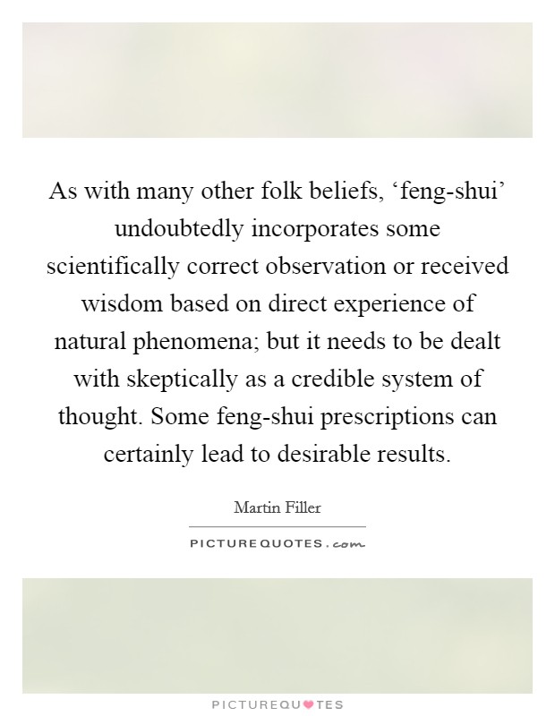As with many other folk beliefs, ‘feng-shui' undoubtedly incorporates some scientifically correct observation or received wisdom based on direct experience of natural phenomena; but it needs to be dealt with skeptically as a credible system of thought. Some feng-shui prescriptions can certainly lead to desirable results Picture Quote #1