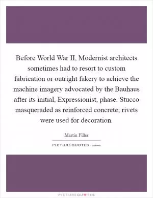 Before World War II, Modernist architects sometimes had to resort to custom fabrication or outright fakery to achieve the machine imagery advocated by the Bauhaus after its initial, Expressionist, phase. Stucco masqueraded as reinforced concrete; rivets were used for decoration Picture Quote #1