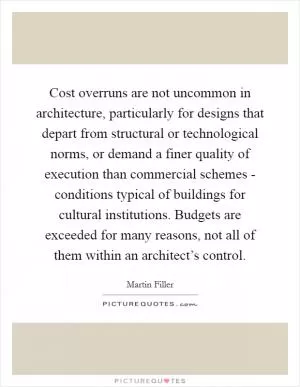 Cost overruns are not uncommon in architecture, particularly for designs that depart from structural or technological norms, or demand a finer quality of execution than commercial schemes - conditions typical of buildings for cultural institutions. Budgets are exceeded for many reasons, not all of them within an architect’s control Picture Quote #1