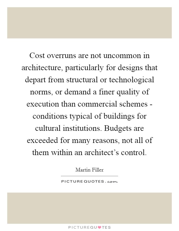 Cost overruns are not uncommon in architecture, particularly for designs that depart from structural or technological norms, or demand a finer quality of execution than commercial schemes - conditions typical of buildings for cultural institutions. Budgets are exceeded for many reasons, not all of them within an architect's control Picture Quote #1