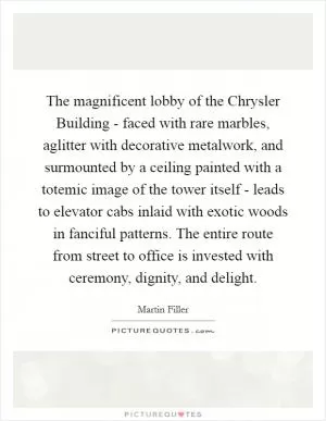 The magnificent lobby of the Chrysler Building - faced with rare marbles, aglitter with decorative metalwork, and surmounted by a ceiling painted with a totemic image of the tower itself - leads to elevator cabs inlaid with exotic woods in fanciful patterns. The entire route from street to office is invested with ceremony, dignity, and delight Picture Quote #1