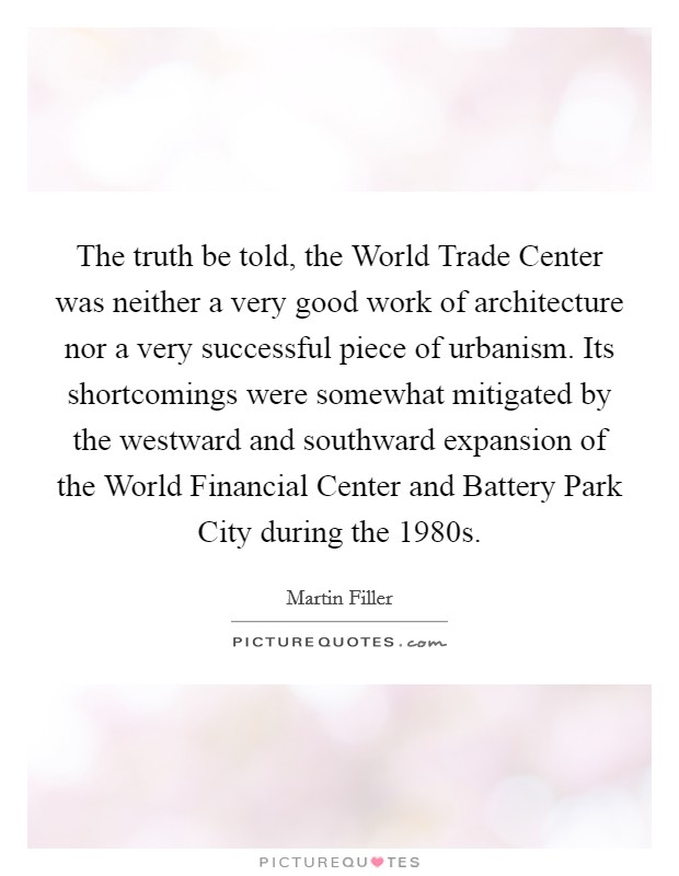The truth be told, the World Trade Center was neither a very good work of architecture nor a very successful piece of urbanism. Its shortcomings were somewhat mitigated by the westward and southward expansion of the World Financial Center and Battery Park City during the 1980s Picture Quote #1
