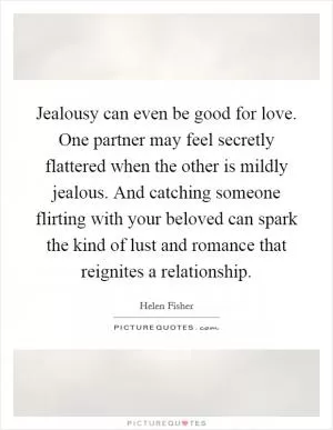 Jealousy can even be good for love. One partner may feel secretly flattered when the other is mildly jealous. And catching someone flirting with your beloved can spark the kind of lust and romance that reignites a relationship Picture Quote #1