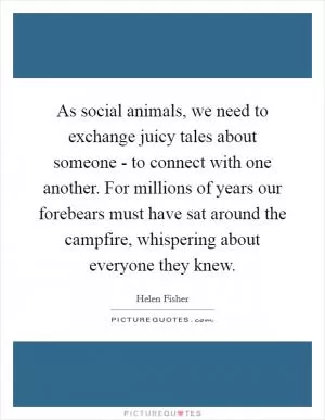 As social animals, we need to exchange juicy tales about someone - to connect with one another. For millions of years our forebears must have sat around the campfire, whispering about everyone they knew Picture Quote #1