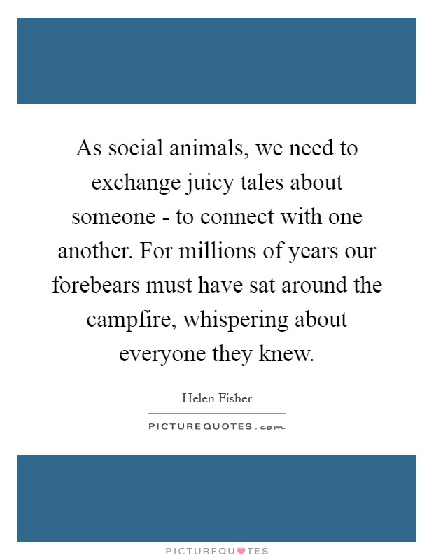 As social animals, we need to exchange juicy tales about someone - to connect with one another. For millions of years our forebears must have sat around the campfire, whispering about everyone they knew Picture Quote #1
