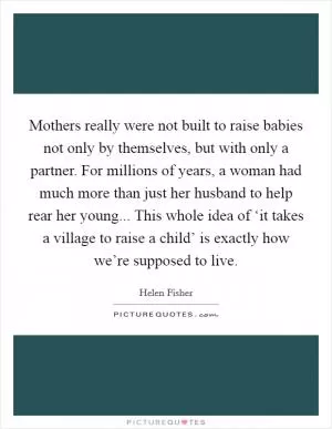 Mothers really were not built to raise babies not only by themselves, but with only a partner. For millions of years, a woman had much more than just her husband to help rear her young... This whole idea of ‘it takes a village to raise a child’ is exactly how we’re supposed to live Picture Quote #1