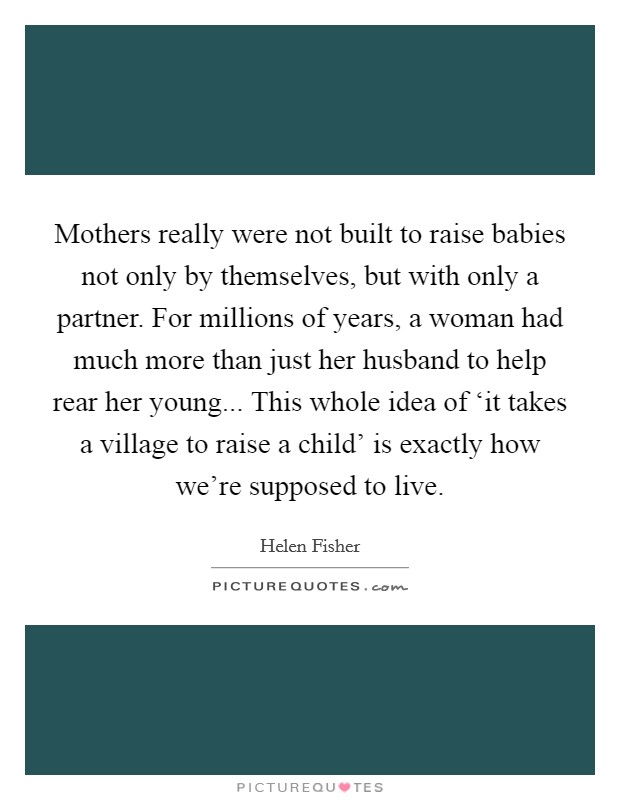 Mothers really were not built to raise babies not only by themselves, but with only a partner. For millions of years, a woman had much more than just her husband to help rear her young... This whole idea of ‘it takes a village to raise a child' is exactly how we're supposed to live Picture Quote #1