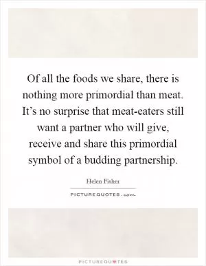 Of all the foods we share, there is nothing more primordial than meat. It’s no surprise that meat-eaters still want a partner who will give, receive and share this primordial symbol of a budding partnership Picture Quote #1