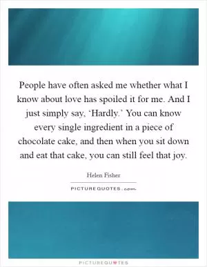 People have often asked me whether what I know about love has spoiled it for me. And I just simply say, ‘Hardly.’ You can know every single ingredient in a piece of chocolate cake, and then when you sit down and eat that cake, you can still feel that joy Picture Quote #1