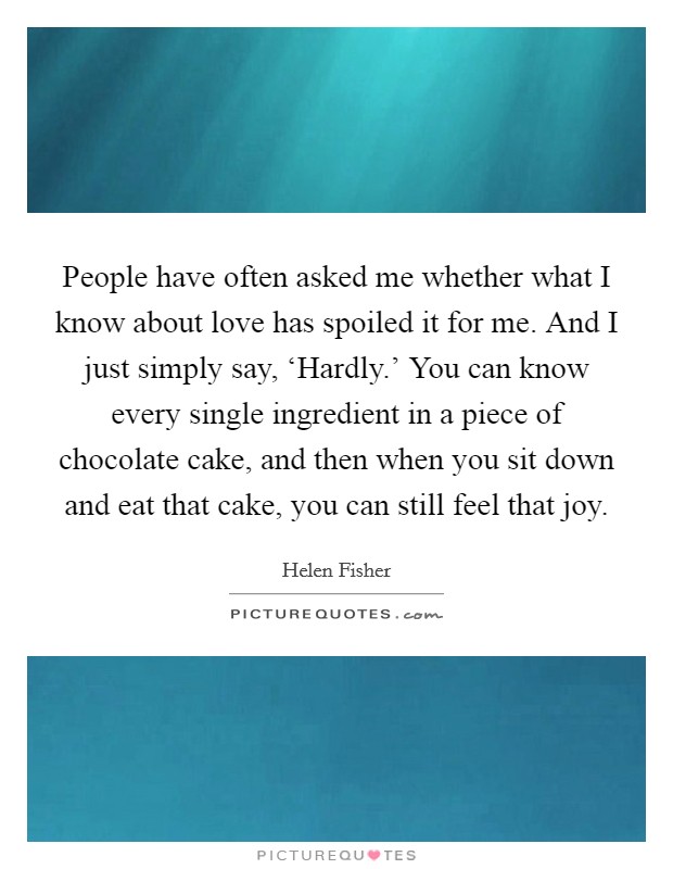 People have often asked me whether what I know about love has spoiled it for me. And I just simply say, ‘Hardly.' You can know every single ingredient in a piece of chocolate cake, and then when you sit down and eat that cake, you can still feel that joy Picture Quote #1