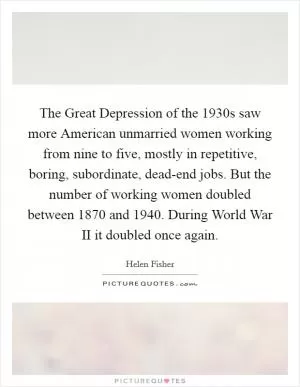The Great Depression of the 1930s saw more American unmarried women working from nine to five, mostly in repetitive, boring, subordinate, dead-end jobs. But the number of working women doubled between 1870 and 1940. During World War II it doubled once again Picture Quote #1