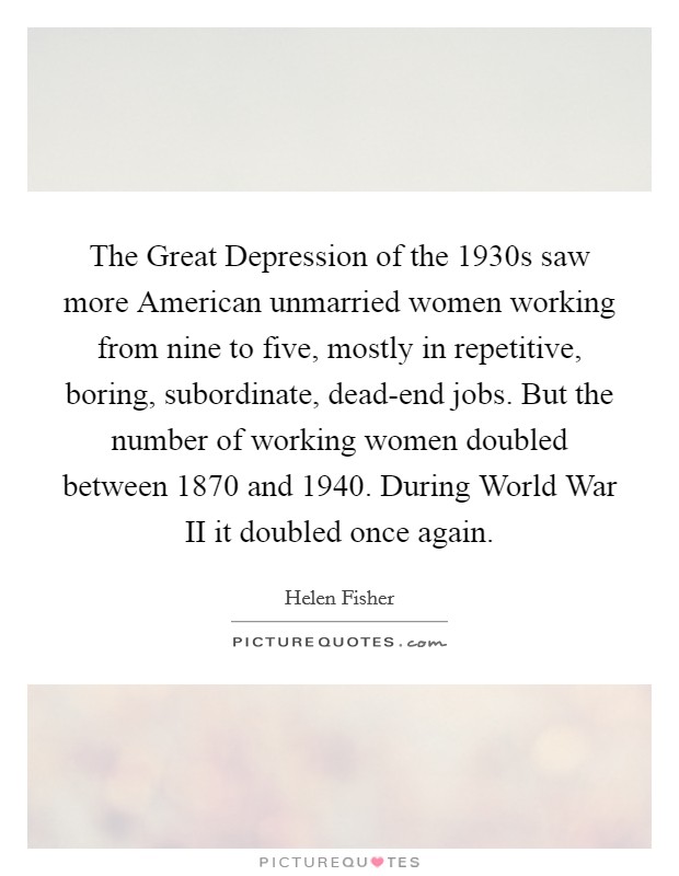 The Great Depression of the 1930s saw more American unmarried women working from nine to five, mostly in repetitive, boring, subordinate, dead-end jobs. But the number of working women doubled between 1870 and 1940. During World War II it doubled once again Picture Quote #1
