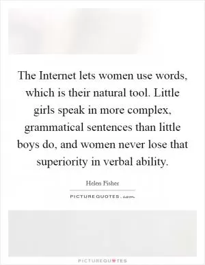 The Internet lets women use words, which is their natural tool. Little girls speak in more complex, grammatical sentences than little boys do, and women never lose that superiority in verbal ability Picture Quote #1