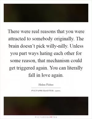 There were real reasons that you were attracted to somebody originally. The brain doesn’t pick willy-nilly. Unless you part ways hating each other for some reason, that mechanism could get triggered again. You can literally fall in love again Picture Quote #1