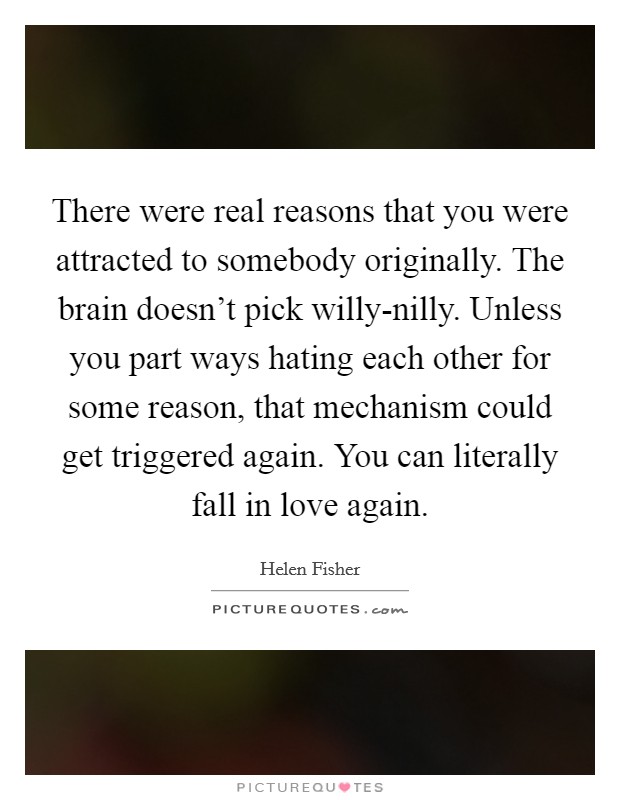 There were real reasons that you were attracted to somebody originally. The brain doesn't pick willy-nilly. Unless you part ways hating each other for some reason, that mechanism could get triggered again. You can literally fall in love again Picture Quote #1