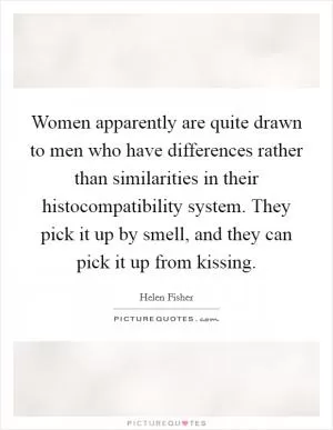 Women apparently are quite drawn to men who have differences rather than similarities in their histocompatibility system. They pick it up by smell, and they can pick it up from kissing Picture Quote #1