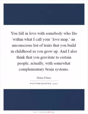 You fall in love with somebody who fits within what I call your ‘love map,’ an unconscious list of traits that you build in childhood as you grow up. And I also think that you gravitate to certain people, actually, with somewhat complementary brain systems Picture Quote #1