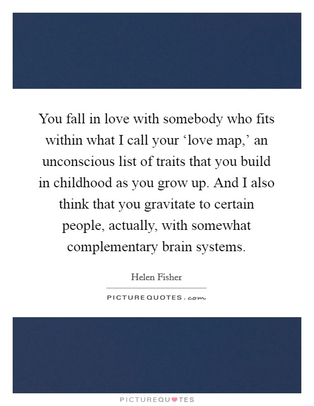 You fall in love with somebody who fits within what I call your ‘love map,' an unconscious list of traits that you build in childhood as you grow up. And I also think that you gravitate to certain people, actually, with somewhat complementary brain systems Picture Quote #1