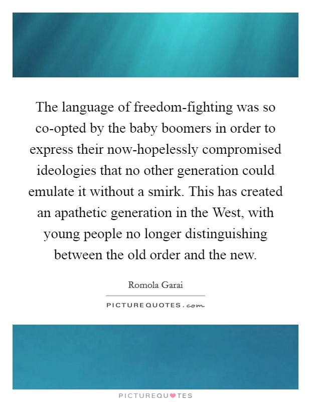 The language of freedom-fighting was so co-opted by the baby boomers in order to express their now-hopelessly compromised ideologies that no other generation could emulate it without a smirk. This has created an apathetic generation in the West, with young people no longer distinguishing between the old order and the new Picture Quote #1