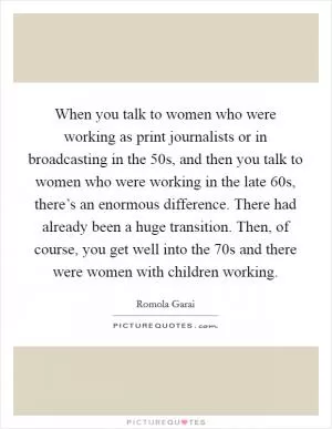 When you talk to women who were working as print journalists or in broadcasting in the  50s, and then you talk to women who were working in the late  60s, there’s an enormous difference. There had already been a huge transition. Then, of course, you get well into the  70s and there were women with children working Picture Quote #1