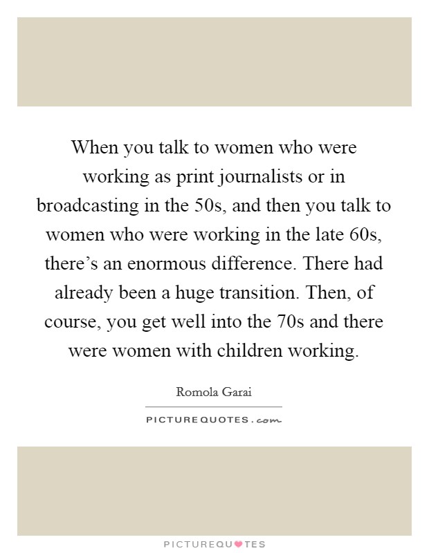 When you talk to women who were working as print journalists or in broadcasting in the  50s, and then you talk to women who were working in the late  60s, there's an enormous difference. There had already been a huge transition. Then, of course, you get well into the  70s and there were women with children working Picture Quote #1