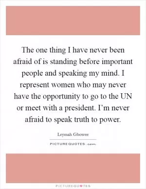 The one thing I have never been afraid of is standing before important people and speaking my mind. I represent women who may never have the opportunity to go to the UN or meet with a president. I’m never afraid to speak truth to power Picture Quote #1