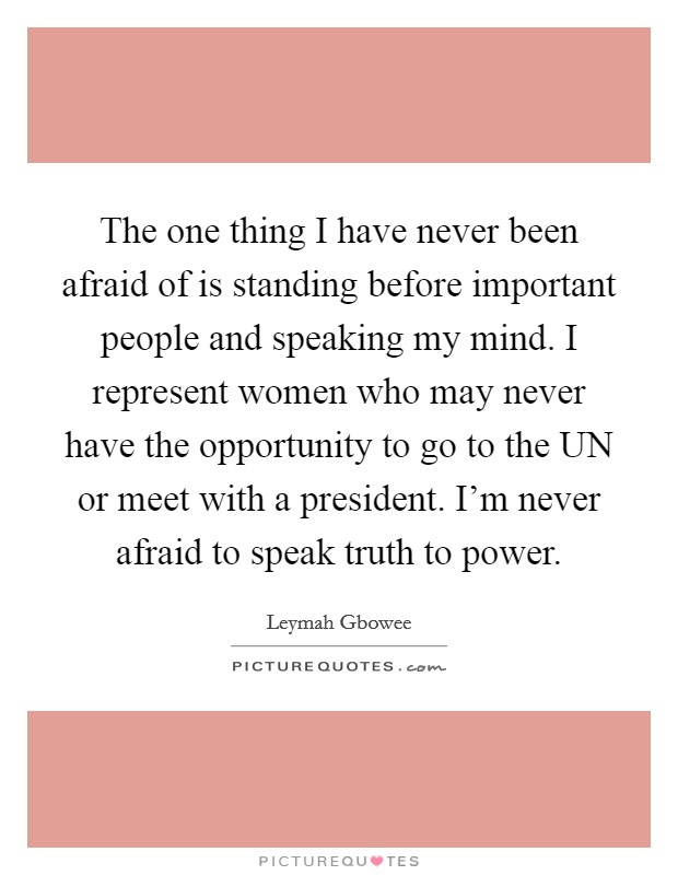 The one thing I have never been afraid of is standing before important people and speaking my mind. I represent women who may never have the opportunity to go to the UN or meet with a president. I'm never afraid to speak truth to power Picture Quote #1