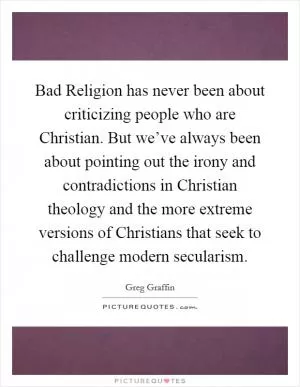 Bad Religion has never been about criticizing people who are Christian. But we’ve always been about pointing out the irony and contradictions in Christian theology and the more extreme versions of Christians that seek to challenge modern secularism Picture Quote #1