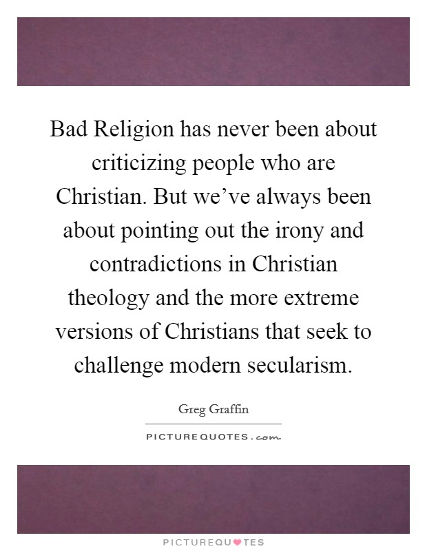 Bad Religion has never been about criticizing people who are Christian. But we've always been about pointing out the irony and contradictions in Christian theology and the more extreme versions of Christians that seek to challenge modern secularism Picture Quote #1