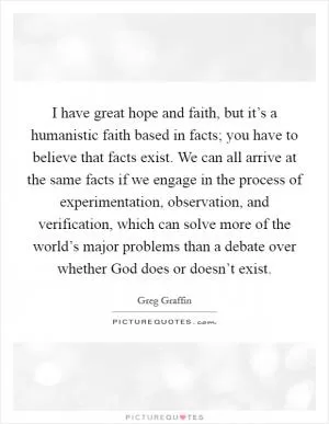 I have great hope and faith, but it’s a humanistic faith based in facts; you have to believe that facts exist. We can all arrive at the same facts if we engage in the process of experimentation, observation, and verification, which can solve more of the world’s major problems than a debate over whether God does or doesn’t exist Picture Quote #1