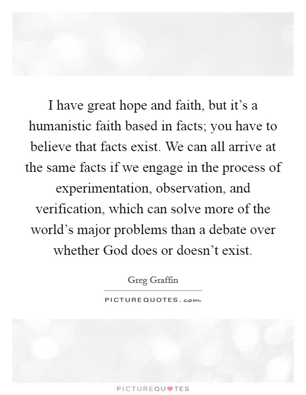 I have great hope and faith, but it's a humanistic faith based in facts; you have to believe that facts exist. We can all arrive at the same facts if we engage in the process of experimentation, observation, and verification, which can solve more of the world's major problems than a debate over whether God does or doesn't exist Picture Quote #1