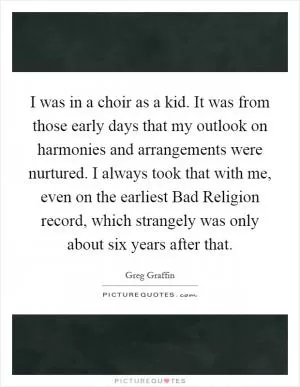 I was in a choir as a kid. It was from those early days that my outlook on harmonies and arrangements were nurtured. I always took that with me, even on the earliest Bad Religion record, which strangely was only about six years after that Picture Quote #1