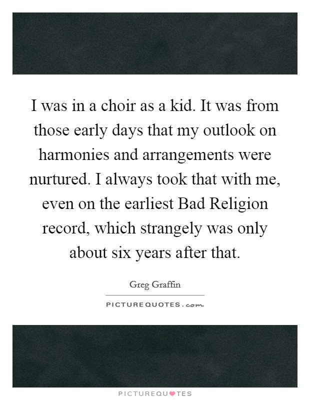 I was in a choir as a kid. It was from those early days that my outlook on harmonies and arrangements were nurtured. I always took that with me, even on the earliest Bad Religion record, which strangely was only about six years after that Picture Quote #1