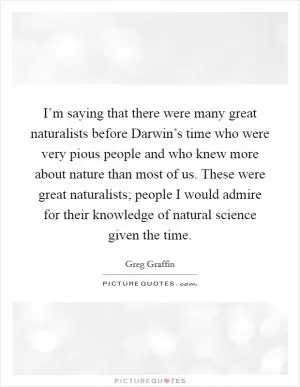 I’m saying that there were many great naturalists before Darwin’s time who were very pious people and who knew more about nature than most of us. These were great naturalists; people I would admire for their knowledge of natural science given the time Picture Quote #1
