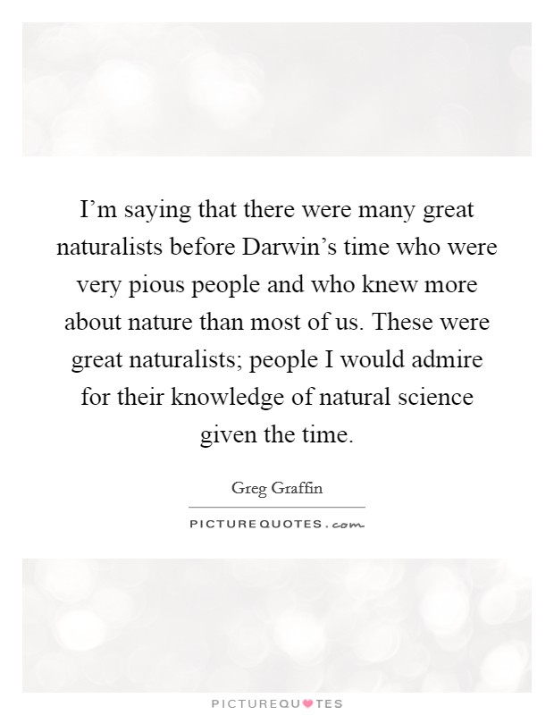 I'm saying that there were many great naturalists before Darwin's time who were very pious people and who knew more about nature than most of us. These were great naturalists; people I would admire for their knowledge of natural science given the time Picture Quote #1