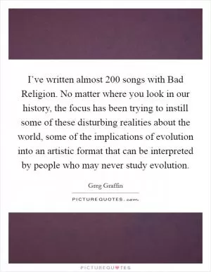 I’ve written almost 200 songs with Bad Religion. No matter where you look in our history, the focus has been trying to instill some of these disturbing realities about the world, some of the implications of evolution into an artistic format that can be interpreted by people who may never study evolution Picture Quote #1