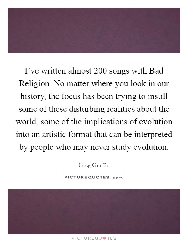 I've written almost 200 songs with Bad Religion. No matter where you look in our history, the focus has been trying to instill some of these disturbing realities about the world, some of the implications of evolution into an artistic format that can be interpreted by people who may never study evolution Picture Quote #1